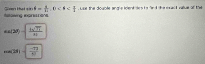 Given that sin θ = 9/11 , 0 , use the double angle identities to find the exact value of the 
following expressions.
sin (2θ )= 4sqrt(77)/81 
cos (2θ )= (-73)/81 