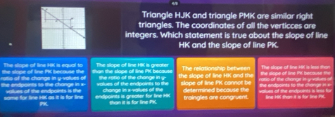 Triangle HJK and triangle PMK are similar right
triangles. The coordinates of all the verticces are
integers. Which statement is true about the slope of line
HK and the slope of line PK.
The slope of line HK is equal to The slope of line HK is greater
the slope of line PK because the The relationship between The slope of line HK is less than
ratio of the change in y -volues of the ratio of the change in y - than the slope of line PK because the slope of line HK and the ratio of the change in y -values of the slope of line PK because the
the endpoints to the change in x - values of the endpoints to the change in x -values of the slope of line PK cannot be determined because the values of the endpoints is less for the endpoints to the change in x -
values of the endpoints is the
same for line HK as it is for line endpoints is greater for line HK than it is for line PK. traingles are congruent. line HK than it is for line PK.
PK