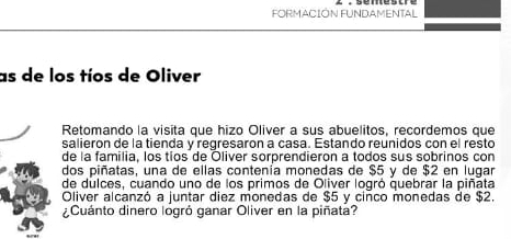 FORMACIÓN FUNDAMENTAL 
as de los tíos de Oliver 
Retomando la visita que hizo Oliver a sus abuelitos, recordemos que 
salieron de la tienda y regresaron a casa. Estando reunidos con el resto 
de la familia, los tios de Oliver sorprendieron a todos sus sobrinos con 
dos piñatas, una de ellas contenía monedas de $5 y de $2 en lugar 
de dulces, cuando uno de los primos de Oliver logró quebrar la piñata 
Oliver alcanzó a juntar diez monedas de $5 y ciñco monedas de $2. 
¿Cuánto dinero logró ganar Oliver en la piñata?