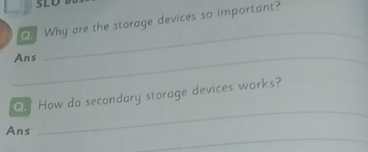 SLO 
O. Why are the storage devices so important? 
_Ans 
_ 
_ 
Q. How do secondary storage devices works? 
_ 
Ans