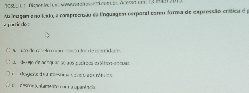 ROSSETI, C. Disponível em: www.carolrossetti.com.br. Acesso em: 13 malo 2013. 
Na imagem e no texto, a compreensão da linguagem corporal como forma de expressão crítica é p
a partir do :
a. uso do cabelo como construtor de identidade.
b. desejo de adequar-se aos padrões estético-sociais.
c. desgaste da autoestima devido aos rótulos.
d. descontentamento com a aparência.