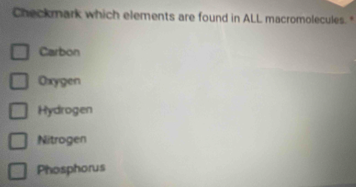 Checkmark which elements are found in ALL macromolecules. *
Carbon
Oxygen
Hydrogen
Nitrogen
Phosphorus