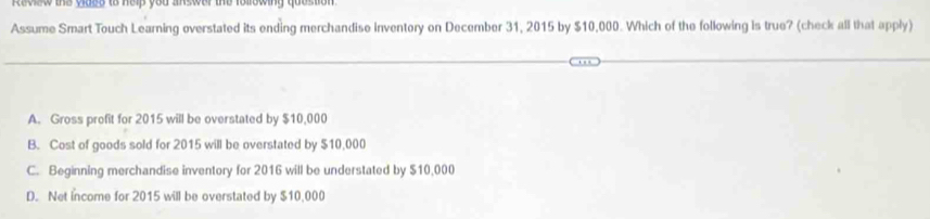 Review the vides to help you answer the following question .
Assume Smart Touch Learning overstated its ending merchandise inventory on December 31, 2015 by $10,000. Which of the following is true? (check all that apply)
A. Gross profit for 2015 will be overstated by $10,000
B. Cost of goods sold for 2015 will be overstated by $10,000
C. Beginning merchandise inventory for 2016 will be understated by $10,000
D. Net income for 2015 will be overstated by $10,000