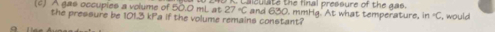 A gas occupies a volume of 50.0 mL at B K. Calculate the final pressure of the gas.
27°C and 630, mmHg. At what temperature, in°C
the pressure be 101.3 kPa if the volume remains constant? , would 
q 1