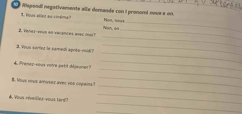 Rispondi negativamente alle domande con i pronomi nous e on. 
1. Vous allez au cinéma? Non, nous 
Non, on 
_ 
_ 
2. Venez-vous en vacances avec moi?_ 
_ 
_ 
3. Vous sortez le samedi après-midi? 
_ 
_ 
4. Prenez-vous votre petit déjeuner? 
_ 
_ 
5. Vous vous amusez avec vos copains? 
_ 
6. Vous réveillez-vous tard? 
_ 
_