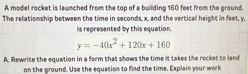 A model rocket is launched from the top of a building 160 feet from the ground. 
The relationship between the time in seconds, x, and the vertical height in feet, y, 
is represented by this equation.
y=-40x^2+120x+160
A. Rewrite the equation in a form that shows the time it takes the rocket to land 
on the ground. Use the equation to find the time. Explain your work