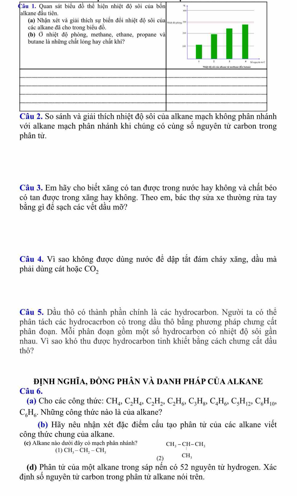 Quan sát biểu đồ thể hiện nhiệt độ sôi của bốn
với alkane mạch phân nhánh khi chúng có cùng số nguyên tử carbon trong
phân tử.
Câu 3. Em hãy cho biết xăng có tan được trong nước hay không và chất béo
có tan được trong xăng hay không. Theo em, bác thợ sửa xe thường rửa tay
bằng gì để sạch các vết dầu mỡ?
Câu 4. Vì sao không được dùng nước để dập tắt đám cháy xăng, dầu mà
phải dùng cát hoặc CO_2
Câu 5. Dầu thô có thành phần chính là các hydrocarbon. Người ta có thể
phân tách các hydrocacrbon có trong dầu thô bằng phương pháp chưng cất
phân đoạn. Mỗi phân đoạn gồm một số hydrocarbon có nhiệt độ sôi gần
nhau. Vì sao khó thu được hydrocarbon tinh khiết bằng cách chưng cất dầu
thô?
định nghĩa, đÒnG phân và danh pháp của alKANE
Câu 6.
(a) Cho các công thức: CH_4,C_2H_4,C_2H_2,C_2H_6,C_3H_8,C_4H_6,C_5H_12,C_6H_10,
C_6H_6 5. Những công thức nào là của alkane?
(b) Hãy nêu nhận xét đặc điểm cấu tạo phân tử của các alkane viết
công thức chung của alkane.
(c) Alkane nào dưới đây có mạch phân nhánh? CH_3-CH-CH_3
(1) CH_3-CH_2-CH_3
(2) CH_3
(d) Phân tử của một alkane trong sáp nền có 52 nguyên tử hydrogen. Xác
định số nguyên tử carbon trong phân tử alkane nói trên.
