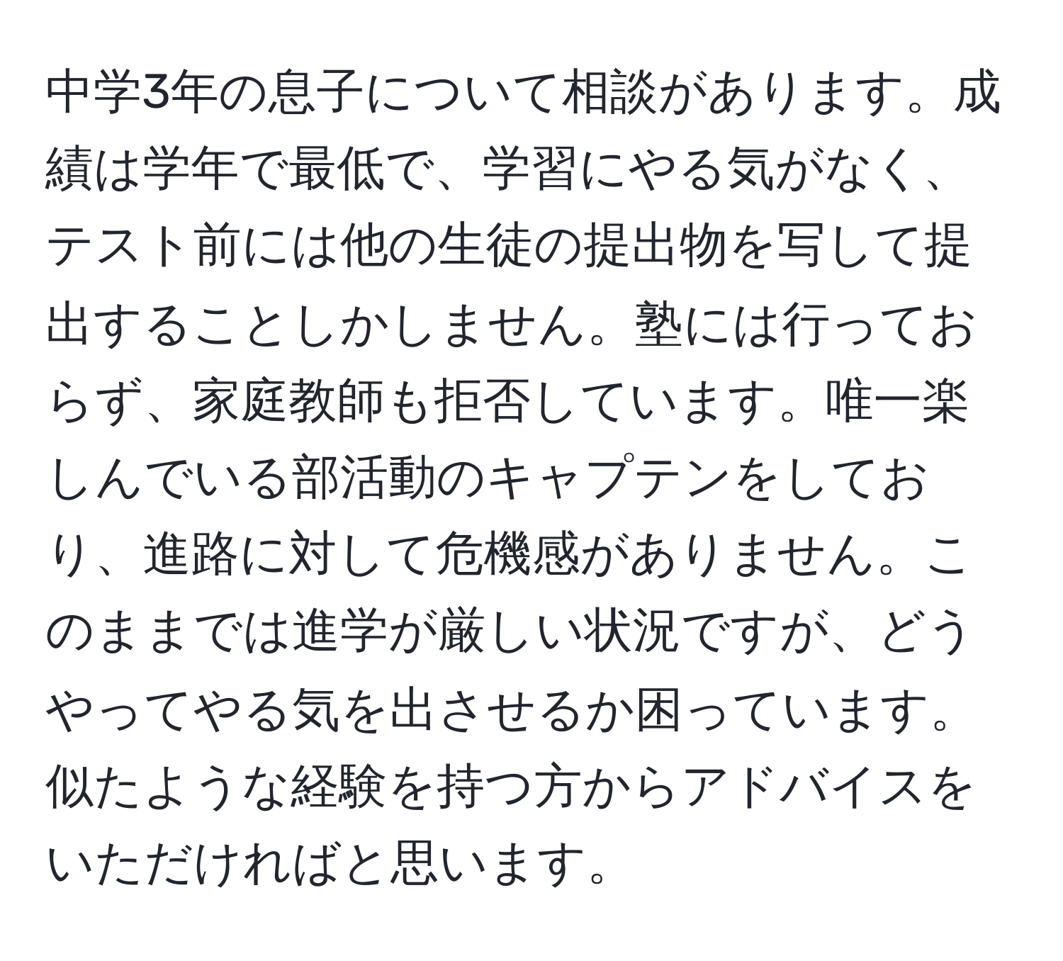 中学3年の息子について相談があります。成績は学年で最低で、学習にやる気がなく、テスト前には他の生徒の提出物を写して提出することしかしません。塾には行っておらず、家庭教師も拒否しています。唯一楽しんでいる部活動のキャプテンをしており、進路に対して危機感がありません。このままでは進学が厳しい状況ですが、どうやってやる気を出させるか困っています。似たような経験を持つ方からアドバイスをいただければと思います。