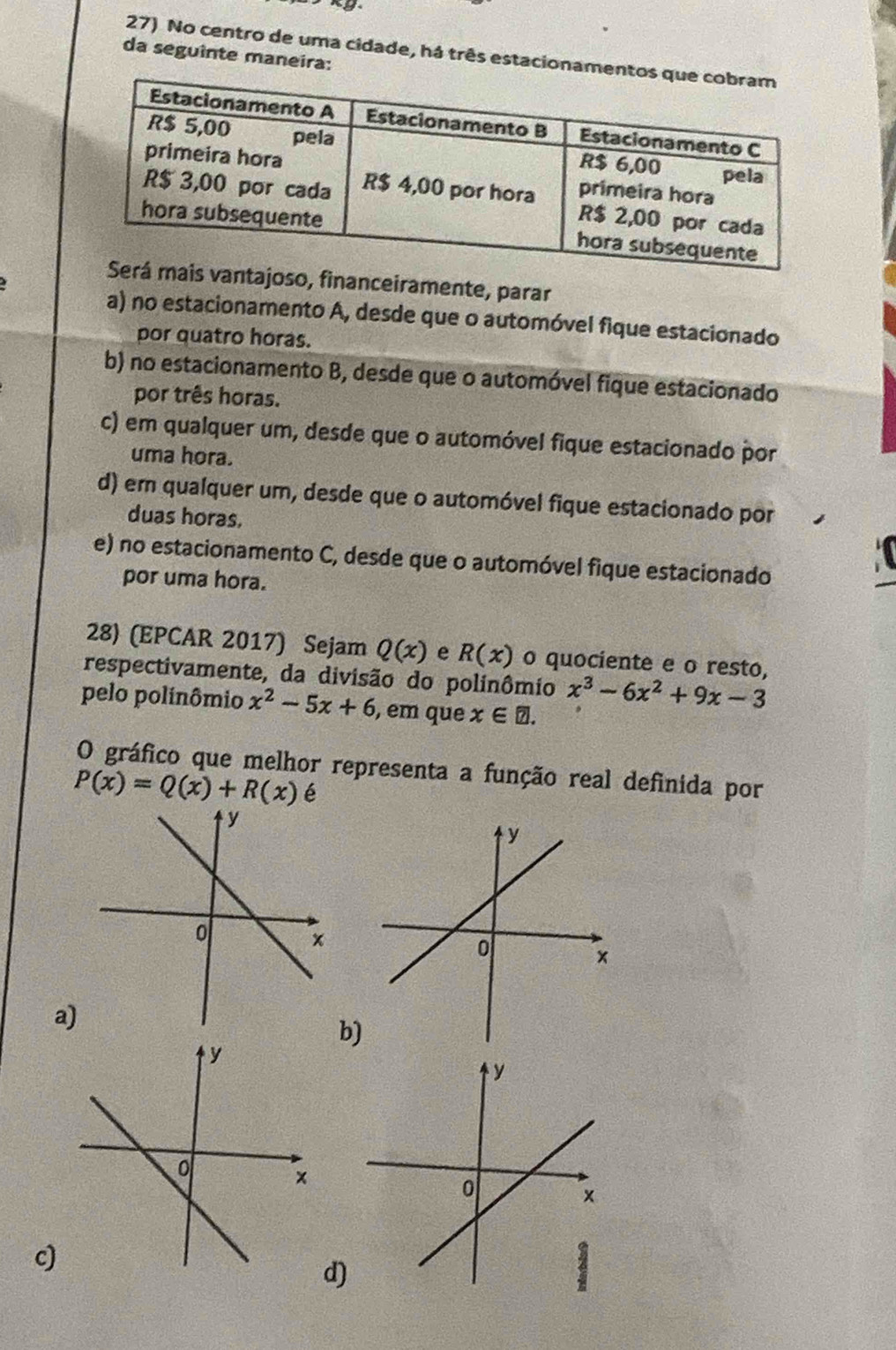 No centro de uma cidade, há três estacion
da seguinte maneira:
oso, financeiramente, parar
a) no estacionamento A, desde que o automóvel fique estacionado
por quatro horas.
b) no estacionamento B, desde que o automóvel fique estacionado
por três horas.
c) em qualquer um, desde que o automóvel fique estacionado por
uma hora.
d) em qualquer um, desde que o automóvel fique estacionado por
duas horas.
e) no estacionamento C, desde que o automóvel fique estacionado
por uma hora.
28) (EPCAR 2017) Sejam Q(x) e R(x) o quociente e o resto,
respectivamente, da divisão do polinômio x^3-6x^2+9x-3
pelo polinômio x^2-5x+6 , em que x∈ □. 
O gráfico que melhor representa a função real definida por
P(x)=Q(x)+R(x) é
a)
b)
c)
d)