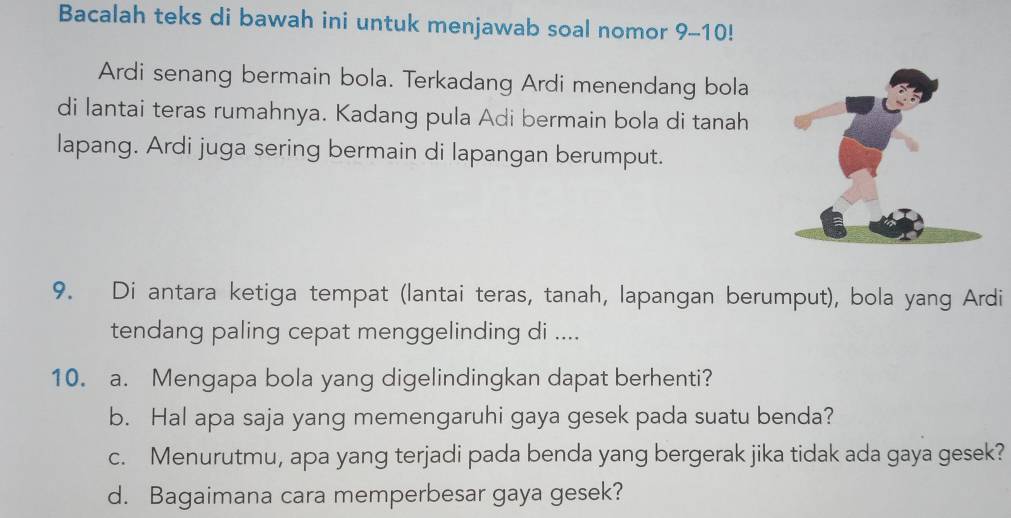 Bacalah teks di bawah ini untuk menjawab soal nomor 9-10! 
Ardi senang bermain bola. Terkadang Ardi menendang bola 
di lantai teras rumahnya. Kadang pula Adi bermain bola di tanah 
lapang. Ardi juga sering bermain di lapangan berumput. 
9. Di antara ketiga tempat (lantai teras, tanah, lapangan berumput), bola yang Ardi 
tendang paling cepat menggelinding di .... 
10. a. Mengapa bola yang digelindingkan dapat berhenti? 
b. Hal apa saja yang memengaruhi gaya gesek pada suatu benda? 
c. Menurutmu, apa yang terjadi pada benda yang bergerak jika tidak ada gaya gesek? 
d. Bagaimana cara memperbesar gaya gesek?