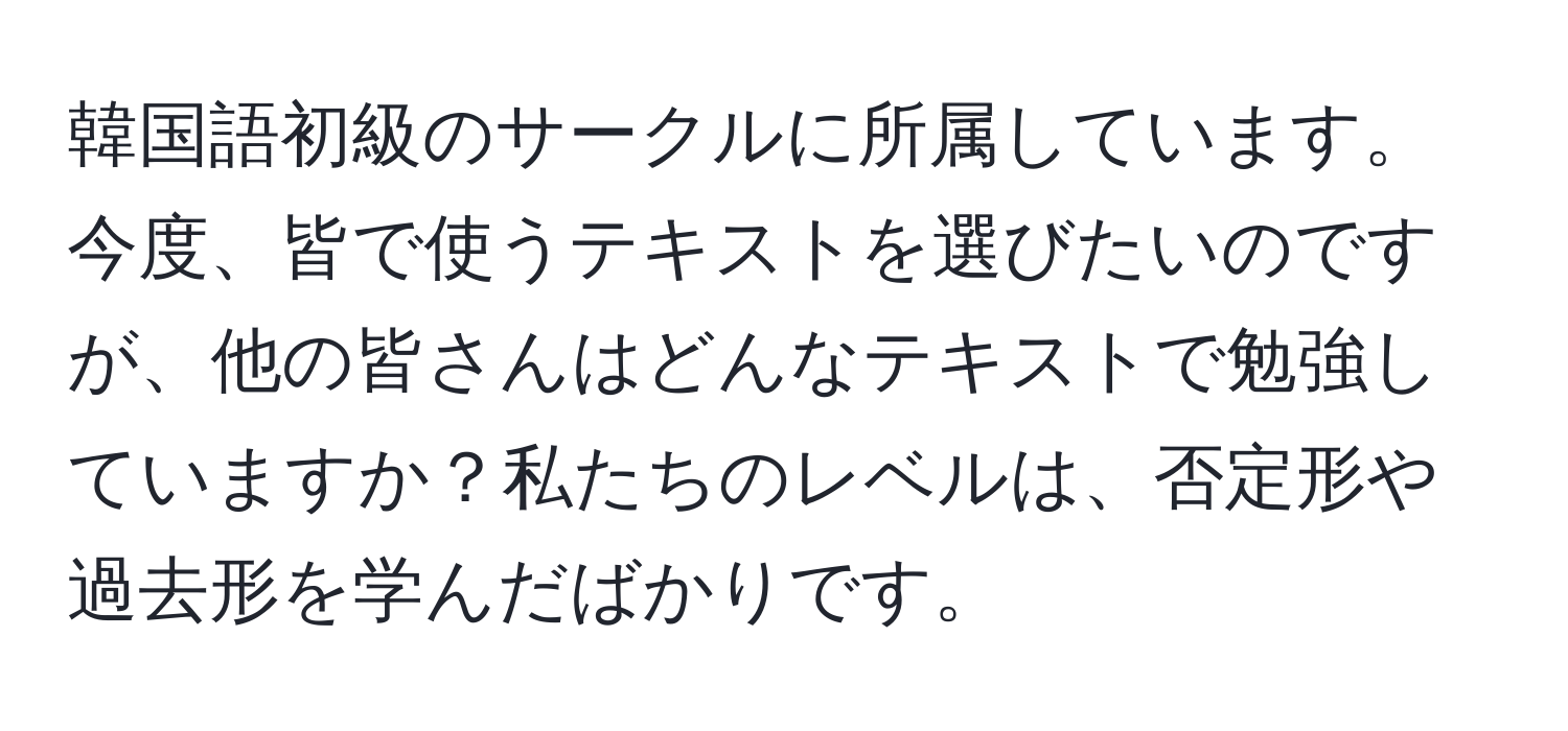 韓国語初級のサークルに所属しています。今度、皆で使うテキストを選びたいのですが、他の皆さんはどんなテキストで勉強していますか？私たちのレベルは、否定形や過去形を学んだばかりです。