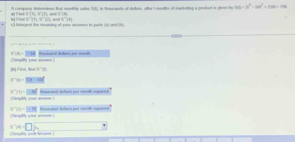 A company determines that monthly sales S(1)
a) Find S'(1)S'(2) and S'(4) , in thousands of dellars, after t months of marketing a product is given by S(t)=2t^3-50t^2+250t+190
b) Find S''(1), S''(2) and S''(4) 
c) Interpret the meaning of your answers to parts (a) and (b).
S'(4)=-54 thousand dollars per month
(Simplify your answer.) 
(b) First, find S''(t)
S''(t)=12t-100°
S''(1)=-88 thousand dollars per month squared. 
(Simplify your answer )
S''(2)=-76 thousand dollars per month squared 
(Simplify your answer )
S''(4)=□
(Simplify your answer)