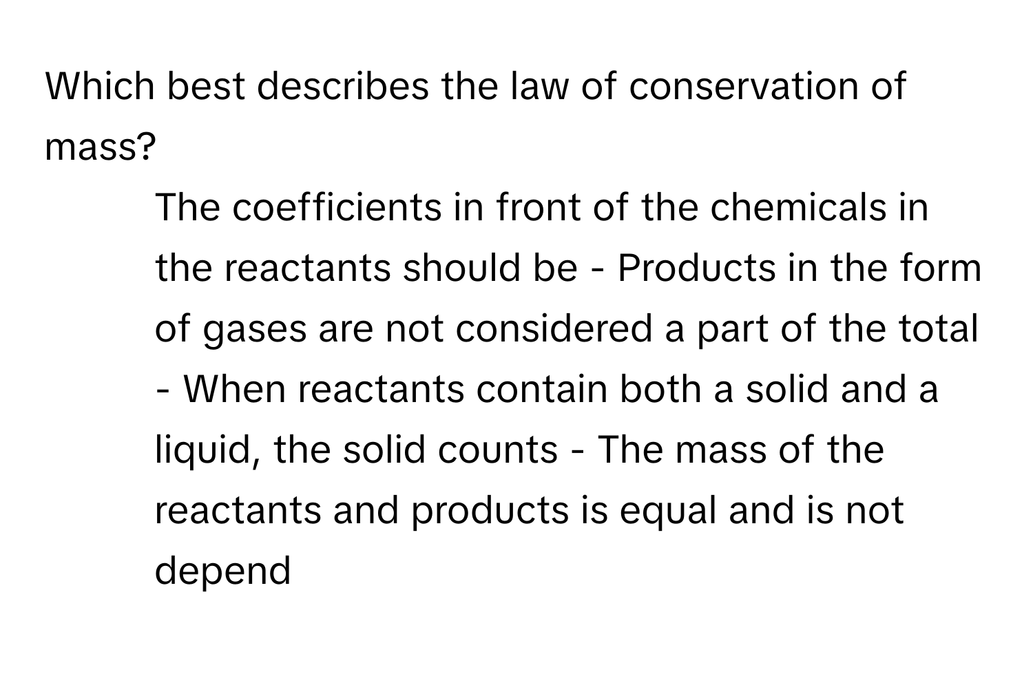 Which best describes the law of conservation of mass?

- The coefficients in front of the chemicals in the reactants should be - Products in the form of gases are not considered a part of the total - When reactants contain both a solid and a liquid, the solid counts - The mass of the reactants and products is equal and is not depend