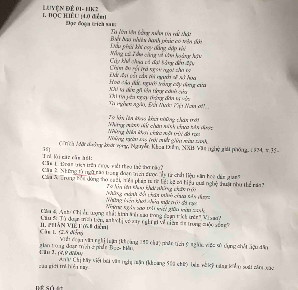 Luyện để 01- HK2
I. ĐQC HIÉU (4.0 điểm)
Đọc đoạn trích sau:
Ta lớn lên bằng niềm tin rất thật
Biết bao nhiêu hạnh phúc có trên đời
Dẫu phải khi cay đắng dập vùi
Rằng cô Tấm cũng về làm hoàng hậu
Cây khế chua có đại bàng đến đậu
Chim ăn rồi trả ngon ngọt cho ta
Đất đai cỗi cần thì người sẽ nở hoa
Hoa của đất, người trồng cây dựng cửa
Khi ta đến gõ lên từng cánh cửa
Thì tin yêu ngay thắng đón ta vào
Ta nghẹn ngào, Đất Nước Việt Nam ơi!...
Ta lớn lên khao khát những chân trời
Những mảnh đất chân mình chưa bén được
Những biển khơi chứa mặt trời đỏ rực
Những ngàn sao trôi miết giữa màu xanh.
(Trích Mặt đường khát vọng, Nguyễn Khoa Điềm, NXB Văn nghệ giải phóng, 1974, tr.35-
36)
Trả lời các câu hỏi:
Câu 1. Đoạn trích trên được viết theo thể thơ nào?
Câu 2. Những từ ngữ nào trong đoạn trích được lấy từ chất liệu văn học dân gian?
Câu 3. Trong bốn dòng thơ cuối, biện pháp tu từ liệt kệ có hiệu quả nghệ thuật như thế nào?
Ta lớn lên khao khát những chân trời
Những mảnh đất chân mình chưa bén được
Những biển khơi chứa mặt trời đỏ rực
Những ngàn sao trôi miết giữa màu xanh.
Câu 4. Anh/ Chị ấn tượng nhất hình ảnh nào trong đoạn trích trên? Vì sao?
Câu 5: Từ đoạn trích trên, anh/chị có suy nghĩ gì về niềm tin trong cuộc sống?
II. PHÀN VIỆT (6.0 điểm)
Câu 1. (2.0 điểm)
Viết đoạn văn nghị luận (khoảng 150 chữ) phân tích ý nghĩa việc sử dụng chất liệu dân
gian trong đoạn trích ở phần Đọc- hiểu.
Câu 2. (4,0 điểm)
Anh/ Chị hãy viết bài văn nghị luận (khoảng 500 chữ) bản về kỹ năng kiểm soát cảm xúc
của giới trẻ hiện nay.
Đề Só 02