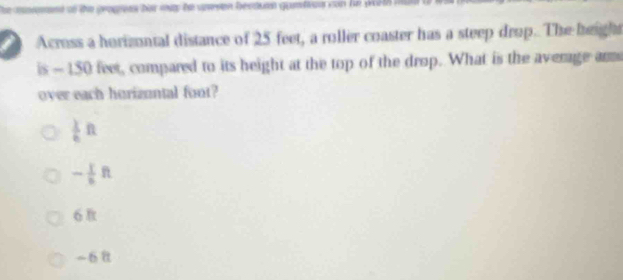 The moromnt of the geogress hor may he uresen bestumn gamteus con he pth 
Across a horizontal distance of 25 feet, a roller coaster has a steep drop. The height
is - 150 feet, compared to its height at the top of the drop. What is the average ar
over each horizuntal font?
 1/6 ft
- 1/6 ft
6
-68