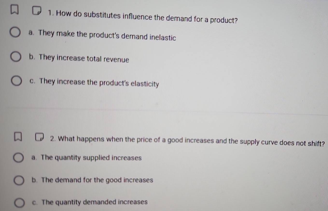 How do substitutes influence the demand for a product?
a. They make the product's demand inelastic
b. They increase total revenue
c. They increase the product's elasticity
2. What happens when the price of a good increases and the supply curve does not shift?
a. The quantity supplied increases
b. The demand for the good increases
c. The quantity demanded increases