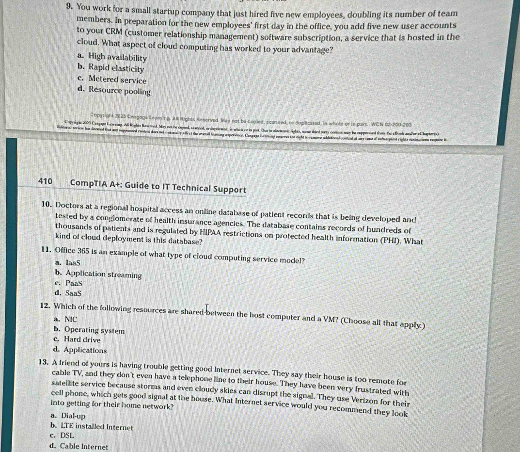 You work for a small startup company that just hired five new employees, doubling its number of team
members. In preparation for the new employees’ first day in the office, you add five new user accounts
to your CRM (customer relationship management) software subscription, a service that is hosted in the
cloud. What aspect of cloud computing has worked to your advantage?
a. High availability
b. Rapid elasticity
c. Metered service
d. Resource pooling
Copyright 2023 Cengage Learning. All Rights Reserved. May not be copied, scanned, or duplicated, in whole or in part. WCN 02-200-203
Copyright 2023 Cengage Learsing. All Rights Reserved. May not he copsed, scanned, or daplicated, in whole or in part. Due to electronic rights, some third party content may be suppressed from the eBook and/or eChapter(s).
Esiviorial revsew has deemed that asy sappreossed content does nos moterally aflect the overall lzaming experience. Cengaze Lezazing rserves the right to renuve sakitional content at uy time of subsequent rights restrictions require it
410 CompTIA A+: Guide to IT Technical Support
10. Doctors at a regional hospital access an online database of patient records that is being developed and
tested by a conglomerate of health insurance agencies. The database contains records of hundreds of
thousands of patients and is regulated by HIPAA restrictions on protected health information (PHI). What
kind of cloud deployment is this database?
11. Office 365 is an example of what type of cloud computing service model?
a. IaaS
b. Application streaming
c. PaaS
d. SaaS
12. Which of the following resources are shared-between the host computer and a VM? (Choose all that apply.)
a. NIC
b. Operating system
c. Hard drive
d. Applications
13. A friend of yours is having trouble getting good Internet service. They say their house is too remote for
cable TV, and they don't even have a telephone line to their house. They have been very frustrated with
satellite service because storms and even cloudy skies can disrupt the signal. They use Verizon for their
cell phone, which gets good signal at the house. What Internet service would you recommend they look
into getting for their home network?
a. Dial-up
b. LTE installed Internet
c. DSL
d. Cable Internet