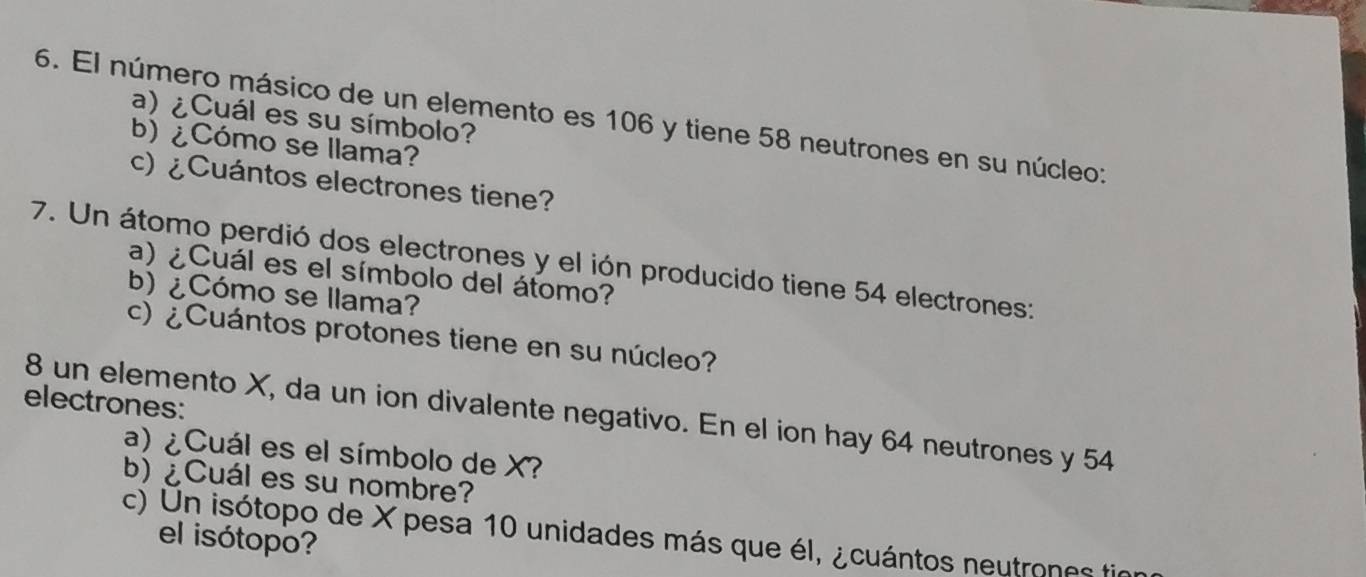 El número másico de un elemento es 106 y tiene 58 neutrones en su núcleo: 
a) ¿Cuál es su símbolo? 
b) ¿ Cómo se llama? 
c) ¿Cuántos electrones tiene? 
7. Un átomo perdió dos electrones y el ión producido tiene 54 electrones: 
a) ¿Cuál es el símbolo del átomo? 
b) ¿Cómo se llama? 
c) ¿ Cuántos protones tiene en su núcleo? 
electrones: 
8 un elemento X, da un ion divalente negativo. En el ion hay 64 neutrones y 54
a) ¿Cuál es el símbolo de X? 
b) ¿Cuál es su nombre? 
c) Un isótopo de X pesa 10 unidades más que él, ¿ cuántos neutrones fir 
el isótopo?