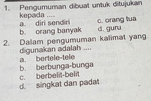 Pengumuman dibuat untuk ditujukan
kepada ....
a. diri sendiri c. orang tua
b. orang banyak d. guru
2. Dalam pengumuman kalimat yang
digunakan adalah ....
a. bertele-tele
b. berbunga-bunga
c. berbelit-belit
d. singkat dan padat