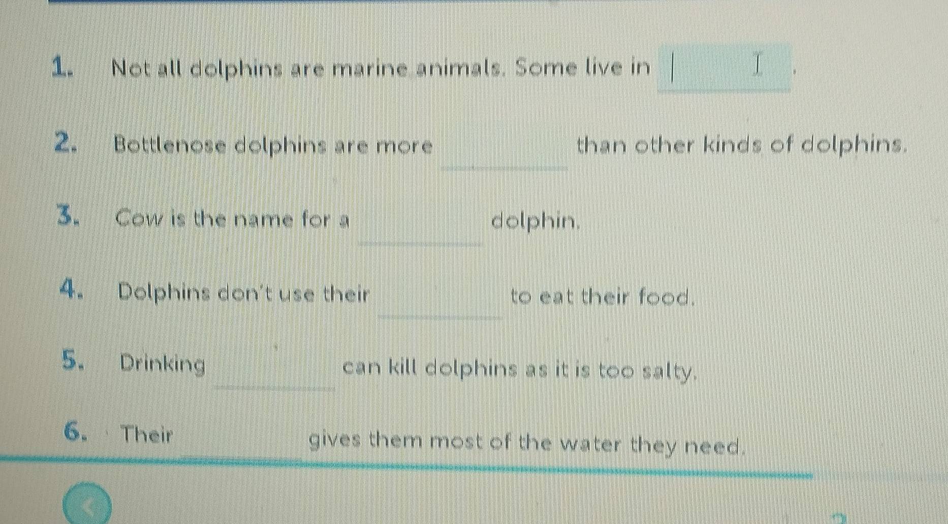 Not all dolphins are marine animals. Some live in I 
frac ^circ  
2. Bottlenose dolphins are more than other kinds of dolphins. 
3. Cow is the name for a dolphin. 
4. Dolphins don't use their to eat their food. 
5. Drinking can kill dolphins as it is too salty. 
6. Their gives them most of the water they need