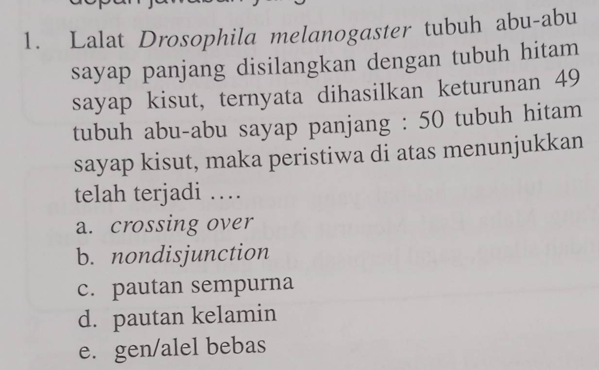 Lalat Drosophila melanogaster tubuh abu-abu
sayap panjang disilangkan dengan tubuh hitam 
sayap kisut, ternyata dihasilkan keturunan 49
tubuh abu-abu sayap panjang : 50 tubuh hitam
sayap kisut, maka peristiwa di atas menunjukkan
telah terjadi …
a. crossing over
b. nondisjunction
c. pautan sempurna
d. pautan kelamin
e. gen/alel bebas