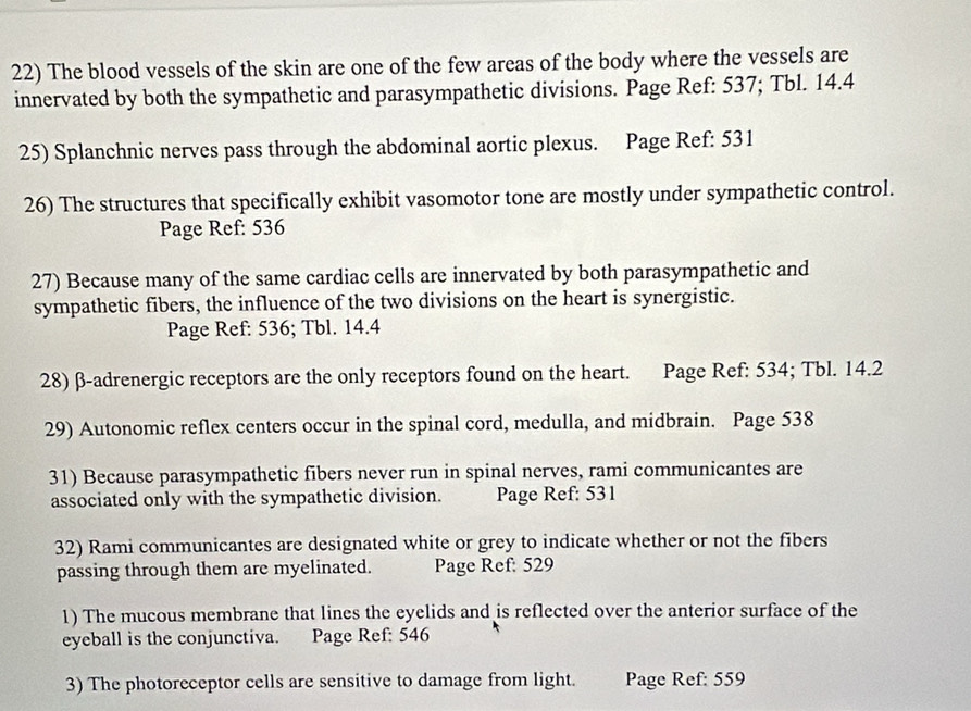 The blood vessels of the skin are one of the few areas of the body where the vessels are 
innervated by both the sympathetic and parasympathetic divisions. Page Ref: 537; Tbl. 14.4
25) Splanchnic nerves pass through the abdominal aortic plexus. Page Ref: 531 
26) The structures that specifically exhibit vasomotor tone are mostly under sympathetic control. 
Page Ref: 536
27) Because many of the same cardiac cells are innervated by both parasympathetic and 
sympathetic fibers, the influence of the two divisions on the heart is synergistic. 
Page Ref: 536; Tbl. 14.4
28) β -adrenergic receptors are the only receptors found on the heart. Page Ref: 534; Tbl. 14.2
29) Autonomic reflex centers occur in the spinal cord, medulla, and midbrain. Page 538 
31) Because parasympathetic fibers never run in spinal nerves, rami communicantes are 
associated only with the sympathetic division. Page Ref: 531 
32) Rami communicantes are designated white or grey to indicate whether or not the fibers 
passing through them are myelinated. Page Ref: 529 
1) The mucous membrane that lines the eyelids and is reflected over the anterior surface of the 
eyeball is the conjunctiva. Page Ref: 546 
3) The photoreceptor cells are sensitive to damage from light. Page Ref: 559