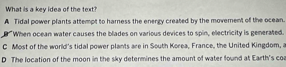 What is a key idea of the text?
A Tidal power plants attempt to harness the energy created by the movement of the ocean.
B When ocean water causes the blades on various devices to spin, electricity is generated.
C Most of the world’s tidal power plants are in South Korea, France, the United Kingdom, a
D The location of the moon in the sky determines the amount of water found at Earth's coa