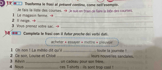 ●○□ Trasforma le frasi al présent continu, come nell'esempio. 
Je fais la liste des courses. → Je suis en train de faire la liste des courses. 
1 Le magasin ferme._ 
2 Il neige._ 
3 Vous prenez votre sac._ 
18 Completa le frasi con il futur proche dei verbi dati. 
acheter • essayer • mettre • pleuvoir 
1 Oh non ! La météo dit qu'il_ toute la journée ! 
2 Ce soir, Louise et Chloé _leurs nouvelles sandales. 
3 Kévin _un cadeau pour son frère. 
4 Nous _ces T-shirts : ils sont trop cool !