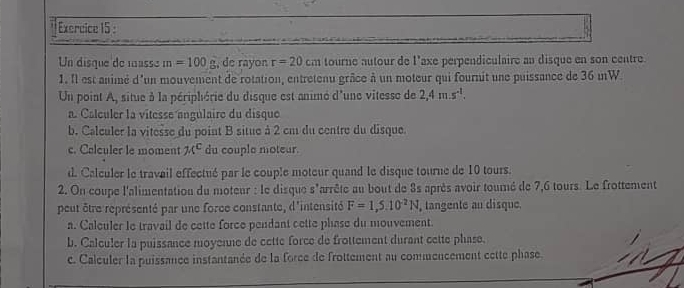 Un disque de massé m=100g , de rayon r=20cm tourne autour de l'axe perpendiculaire an disque en son centre 
1. Il est animé d'un mouvement de rotation, entretenu grâce à un moteur qui fournit une puissance de 36 mW. 
Un point A, situe à la périphérie du disque est animé d'une vitesse de 2,4m.s^(-1). 
a. Calculer la vitesse angulaire du disque 
b. Calculer la vitesse du point B situe à 2 cm du centre du disque. 
c. Calculer le moment π^c du couple moteur. 
d. Calculer le travail effectué par le couple moteur quand le disque tourne de 10 tours. 
2. On coupe l'alimentation du moteur : le disque s'arrête au bout de 3s après avoir touré de 7,6 tours. Le frottement 
peut être représenté par une force constante, d'intensité F=1,5.10^(-2)N , tangente au disque 
a. Calculer le travail de cette force pendant cette phase du mouvement. 
b. Calculer la puissance moyenne de cette force de frottement durant cette phase. 
c. Calculer la puissance instantanée de la force de frottement au commencement cette phase.