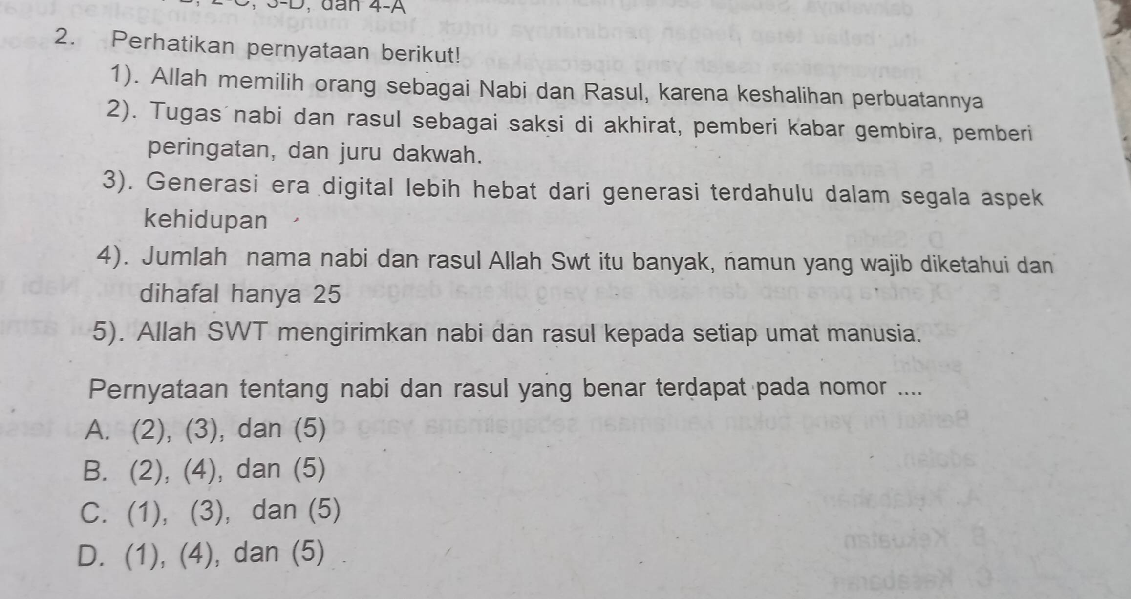 dân 4-A
2. Perhatikan pernyataan berikut!
1). Allah memilih orang sebagai Nabi dan Rasul, karena keshalihan perbuatannya
2). Tugas nabi dan rasul sebagai saksi di akhirat, pemberi kabar gembira, pemberi
peringatan, dan juru dakwah.
3). Generasi era digital lebih hebat dari generasi terdahulu dalam segala aspek
kehidupan
4). Jumlah nama nabi dan rasul Allah Swt itu banyak, namun yang wajib diketahui dan
dihafal hanya 25
5). Allah SWT mengirimkan nabi dan rasul kepada setiap umat manusia.
Pernyataan tentang nabi dan rasul yang benar terdapat pada nomor ....
A. (2), (3), dan (5)
B. (2), (4), dan (5)
C. (1), (3), dan (5)
D. (1), (4), dan (5)