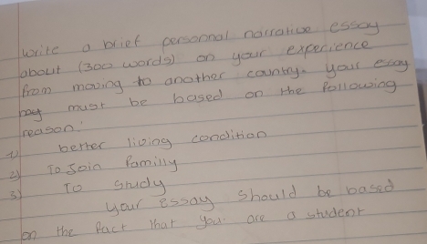 write a blief personnal norrative esscy 
about (300 words) on your experience 
from moving to another country, your esscy 
bay must be based on the following 
reason 
berter living condition 
② To Join familly 
3y To grudy 
your essay should be based 
on the Pact that you are a student