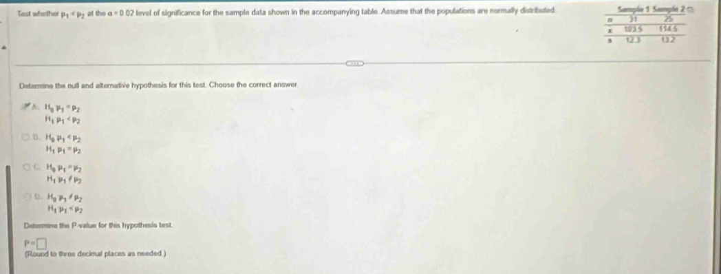 Tast whether mu _1 at the a=0.02 level of significance for the sample data shown in the accompanying table. Assume that the populations are nermally distributed 
Deternane the null and alternative hypothesis for this test. Choose the correct answer
A H_0mu _1=mu _2
H_1mu _1
D. H_0mu _1
H_1mu _1=mu _2
C. H_0mu _1=mu _2
H_1mu _1!= mu _2
D. H_0mu _1!= mu _2
H_1p_1
Determine the P -value for this hypothesis test.
P=□
(Round to tives decimal places as needed )