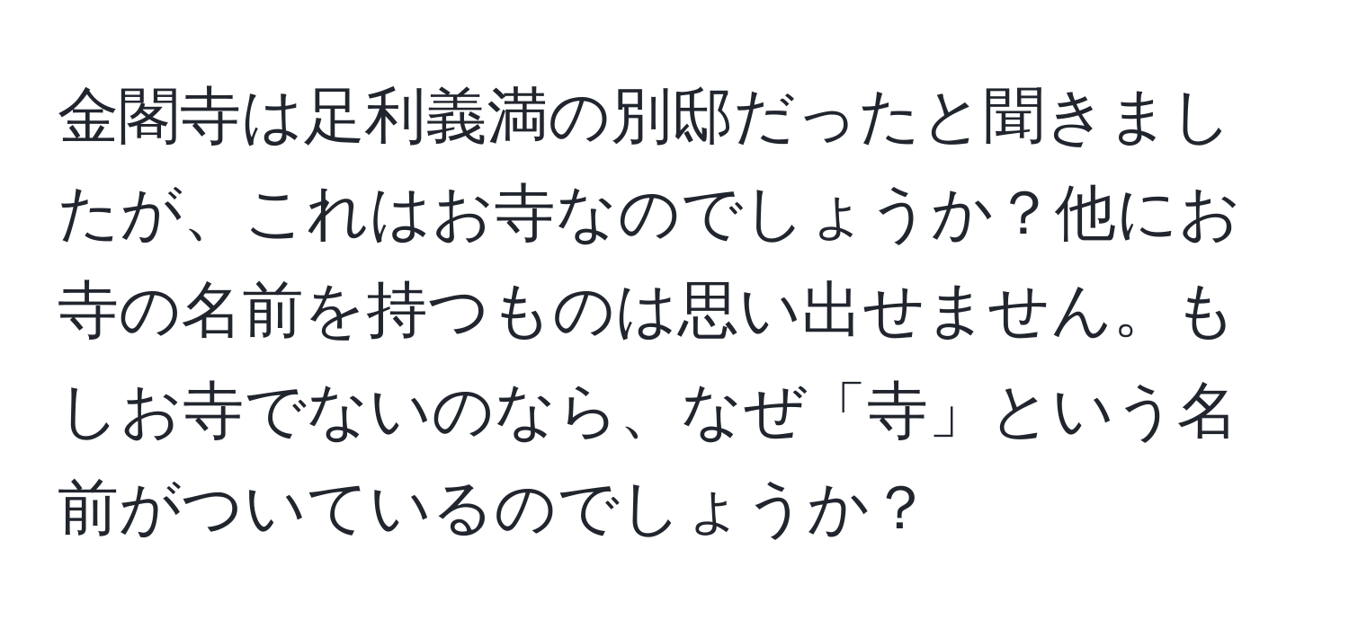 金閣寺は足利義満の別邸だったと聞きましたが、これはお寺なのでしょうか？他にお寺の名前を持つものは思い出せません。もしお寺でないのなら、なぜ「寺」という名前がついているのでしょうか？