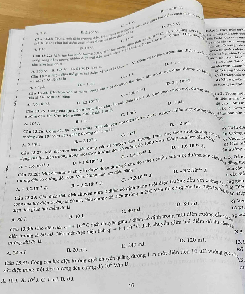 4 -2.10^3V.
C -8V sức. nều giữa hai điểm cách nhau 4 cm c
D. 22.5 V.
A. 2 V. B. 2.10^3V. HÀN 2. Câu trắc nghị
, trên cùng một đ
âu 1. Một mô hình cầu
C  Cầu 13.21: Trong một điện trư +4,8,10^(-18)C, g=10m/s^2 C nằm lơ lừng giữa ha  Hiệu điện thê  iels Bohr như sau: ngư
thể 10 V thì giữa hai điểm cách nhau 6 cm có hiệu điện thể là
C. IsV.
A. 8 V. B. 10 V. và một electron mang
au một khoảng 2 cm. Lấy
inh vế). Ở trạng thái 
Câu 13.22: Một hạt bụi khối lượng 3,07.10^(-15)kg. mang điện tích
song song nằm ngang nhiễm điện trá tuyên tử hydro nhận
ton lớn hơn rất nh
tầm kim loại đó là
D. + 1 J.
Câu 13.23: Hiệu điện thể giữa hai điểm M và N là Us =/V * Công của điện trường làm dịch chuyển ới ở xa hạt nhân hơn
A. 255 V. B. 128 V. C. 64 V. D. 734 V. ủa electron quanh h a) Lực hút tĩnh đị
b) Ở trạng thái c
ng có hiệu 
- 1 µC tử M đến N là C -IJ. c) Ở trạng thái c
D. 2,1.10^(-19)J. d) Khi nguyên t
Cầu 13.24: Électron vôn là năng lượng mà một êlectron thu được khi nó đi qu
A. - 1 μJ. B. + 1 µJ. rc tương tác tĩnh
C. -1,6.10^(-19)J.
I đầu là IV. Một eV bằng h điện mang lưc
Câu 13,25: Công của lực điện trường dịch chuyển một điện tích 1 μC dọc theo chiều một đường sứ g au 2. Trong mộ
A. 1,6.10^(-19)J. B. 3,2.10^(-19)J.
D. l μJ .
độ cao 1 600 m
1h bên). Xem r
C. l mJ.
trường đều 10^3 V/m trên quãng đường dài 1 m là
B. 1 J.
A. 10^3J. F)
Câu 13.26: Công của lực điện trường dịch chuyển một điện tích -2mu C C ngược chiều một đường sức cò i hai bản của r
D. - 2 mJ.
a) Hiệu điệ
C. 2 mJ.
trường đều 10^3 V/m trên quãng đường dài 1 m là
B. -2.10^3J.
Câu 13.27: Một êlectron ban đầu đứng yên di chuyển đoạn đường 1cm, dọc theo một đường sức đệ
b) Cường 
A. 2.10^3J.
C. -1,6.10^(-18)J. D. -1,6.10^(-16)J.
d) Nếu mộ
dụng của lực điện trường trong một điện trường đều có cường độ 1000 V/m. Công của lực điện bằng c)Vecto c
ện trường t
A. +1,6.10^(-18)J. B. +1,6.10^(-16)J.
t đẳng thế
Câu 13.28: Một êlectron di chuyển được đoạn đường 2 cm, dọc theo chiều của một đường sức điện của u 3. Để m
trường đều có cường độ 1000 V/m. Công của lực điện bằng
D. -3,2.10^(-16)J. của các
A. +3,2.10^(-18)J. B. +3,2.10^(-16)J. C. -3,2.10^(-18)J.
n các điề
)ng gian
Câu 13.29: Cho điện tích dịch chuyển giữa 2 điểm cố định trong một điện trường đều với cường độ lý  a) Điện
công của lực điện trường là 60 mJ. Nếu cường độ điện trường là 200 V/m thì công của lực điện trường địa b) Điệ
điện tích giữa hai điểm đó là D. 80 mJ. c) Vec
C. 40 mJ.
d) Kh
A. 80 J. B. 40 J.
Câu 13.30: Cho điện tích q=+10^(-8)C dịch chuyển giữa 2 điểm cố định trong một điện trường đều thì cờ
điện trường là 60 mJ. Nếu một điện điện tích q^,=+4.10^(-9)C dịch chuyển giữa hai điểm đó thì công của ng của
N 3.
trường khi đó là D. 120 mJ.
A. 24 mJ. B. 20 mJ. C. 240 mJ.
13.1
to?
Câu 13.31: Công của lực điện trường dịch chuyển quãng đường 1 m một điện tích 10 μC vuông góc vớia
13.
sức điện trong một điện trường đều cường độ 10^6V/m là
ru
A. 10 J. B. 10^3J.. C. 1 mJ. D. 0 J.
16