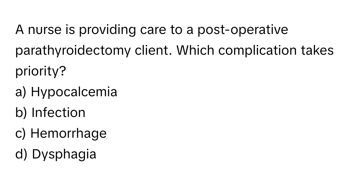 A nurse is providing care to a post-operative parathyroidectomy client. Which complication takes priority?

a) Hypocalcemia 
b) Infection 
c) Hemorrhage 
d) Dysphagia