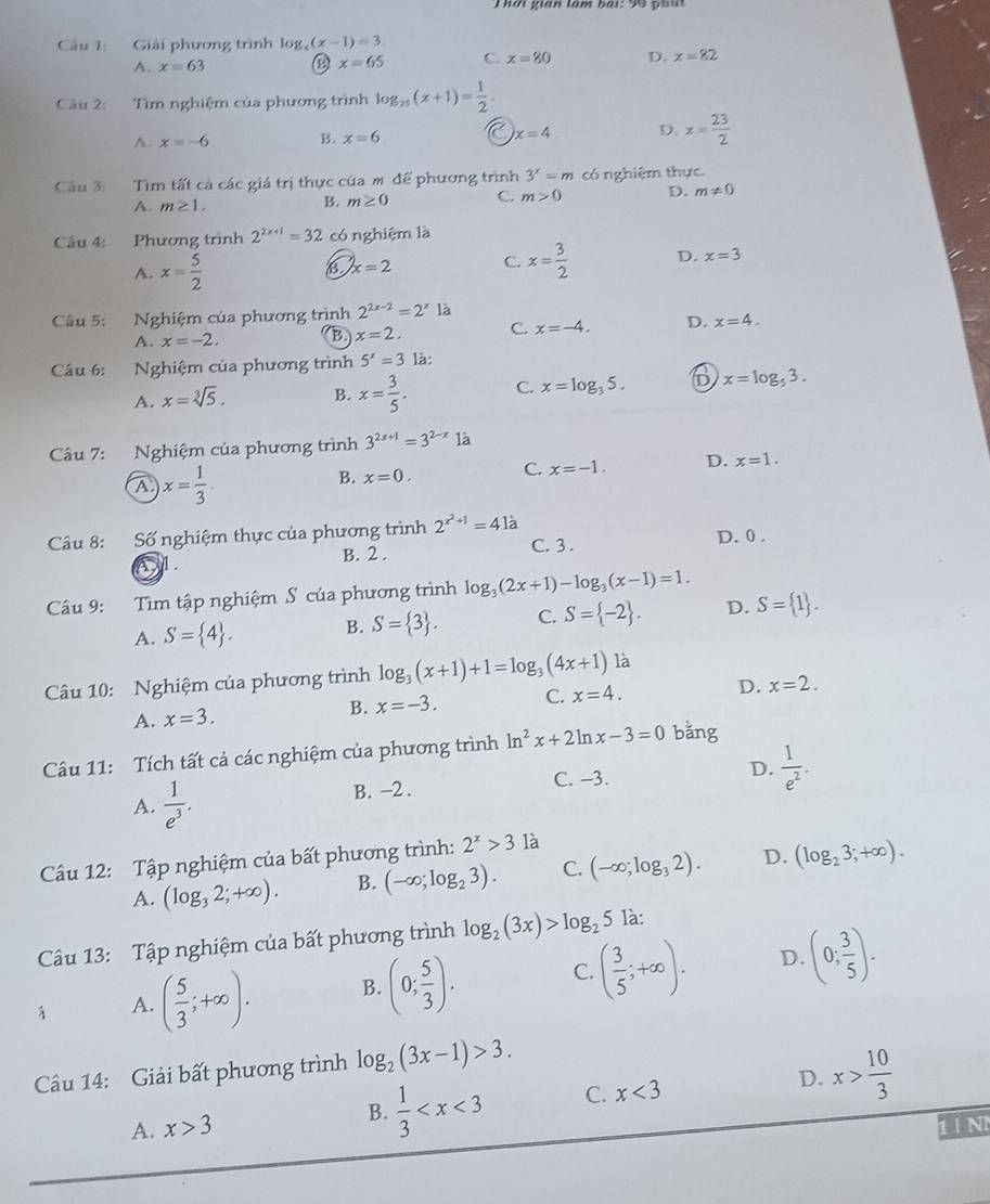 hn gián tàm bái:  96  ghn
Câu 1: Giải phương trình log _4(x-1)=3
A. x=63
x=65 C. x=80 D. x=82
Cầu 2:  Tìm nghiệm của phương trình log _25(x+1)= 1/2 .
A. x=-6 B. x=6 a x=4 D. x= 23/2 
Cầu 3: Tìm tất cả các giá trị thực của mô để phương trình 3^x=m có nghiệm thực.
A. m≥ 1.
B. m≥ 0 C. m>0 D. m!= 0
Câu 4: Phương trình 2^(2x+1)=32 có nghiệm là
A. x= 5/2  x=2 C. x= 3/2  D. x=3
Câu 5: Nghiệm của phương trình 2^(2x-2)=2^x là
A. x=-2. B. x=2. C. x=-4. D. x=4.
Cầu 6: Nghiệm của phương trình 5^x=3 là:
A. x=sqrt[3](5). B. x= 3/5 . C. x=log _35. D x=log _53.
Câu 7: Nghiệm của phương trình 3^(2x+1)=3^(2-x) là
A x= 1/3 
C.
B. x=0. x=-1. D. x=1.
Câu 8: Số nghiệm thực của phương trình 2^(x^2)+1=4la
B. 2 . C. 3 . D. 0 .
Câu 9: :Tìm tập nghiệm S của phương trình log _3(2x+1)-log _3(x-1)=1.
A. S= 4 . B. S= 3 . C. S= -2 . D. S= 1 .
Câu 10: Nghiệm của phương trình log _3(x+1)+1=log _3(4x+1) là
A. x=3. B. x=-3. C. x=4. D. x=2.
Câu 11: Tích tất cả các nghiệm của phương trình ln^2x+2ln x-3=0 bằng
A.  1/e^3 . B. -2 . C. -3. D.  1/e^2 .
Cu 12: Tập nghiệm của bất phương trình: 2^x>3 là
A. (log _32;+∈fty ). B. (-∈fty ;log _23). C. (-∈fty ;log _32). D. (log _23;+∈fty ).
Câu 13: Tập nghiệm của bất phương trình log _2(3x)>log _25 là:
A. ( 5/3 ;+∈fty ). B. (0; 5/3 ). C. ( 3/5 ;+∈fty ). D. (0; 3/5 ).
Cầu 14: Giải bất phương trình log _2(3x-1)>3.
A. x>3 B.  1/3  C. x<3</tex> D. x> 10/3 
1 | N