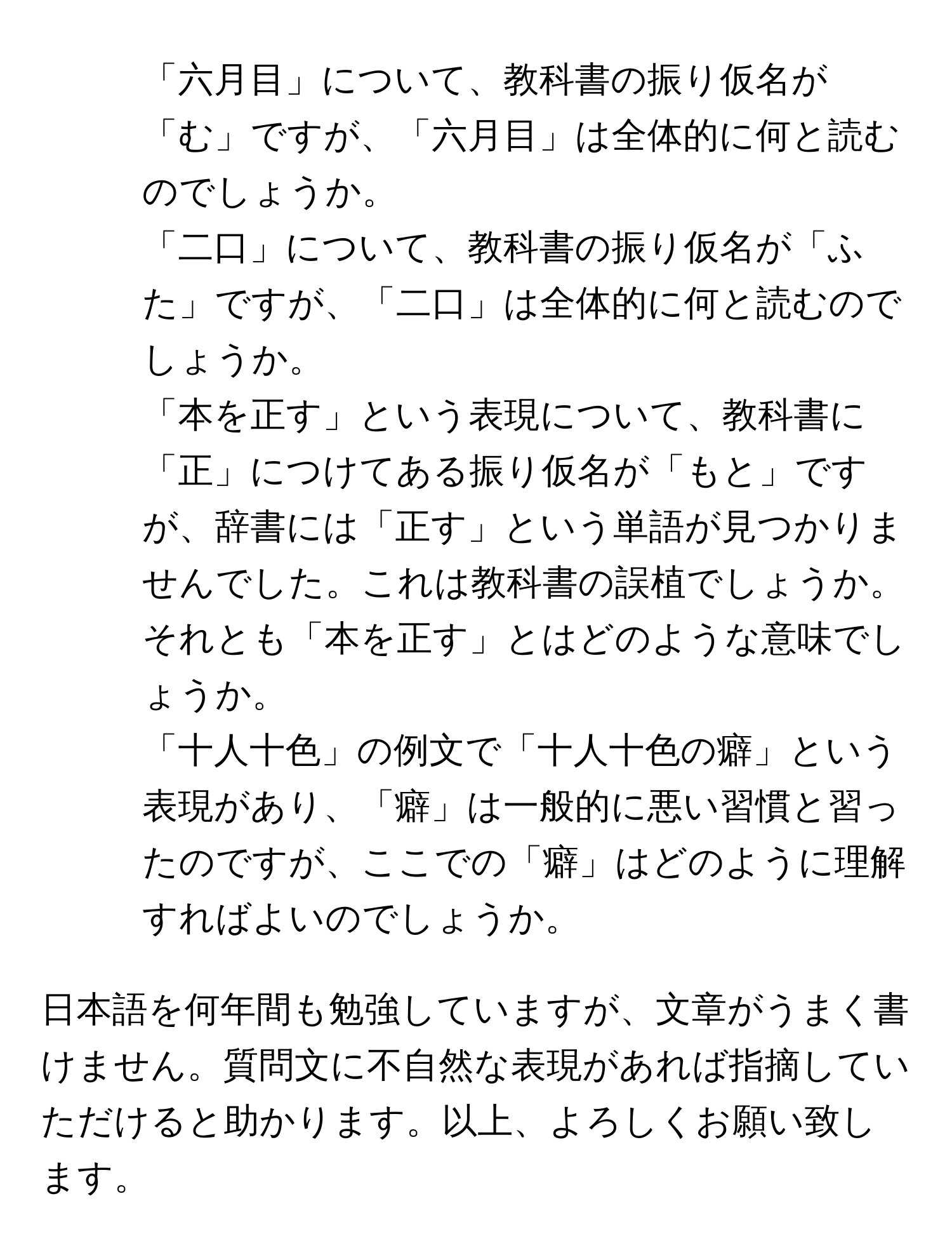 「六月目」について、教科書の振り仮名が「む」ですが、「六月目」は全体的に何と読むのでしょうか。

2. 「二口」について、教科書の振り仮名が「ふた」ですが、「二口」は全体的に何と読むのでしょうか。

3. 「本を正す」という表現について、教科書に「正」につけてある振り仮名が「もと」ですが、辞書には「正す」という単語が見つかりませんでした。これは教科書の誤植でしょうか。それとも「本を正す」とはどのような意味でしょうか。

4. 「十人十色」の例文で「十人十色の癖」という表現があり、「癖」は一般的に悪い習慣と習ったのですが、ここでの「癖」はどのように理解すればよいのでしょうか。

日本語を何年間も勉強していますが、文章がうまく書けません。質問文に不自然な表現があれば指摘していただけると助かります。以上、よろしくお願い致します。