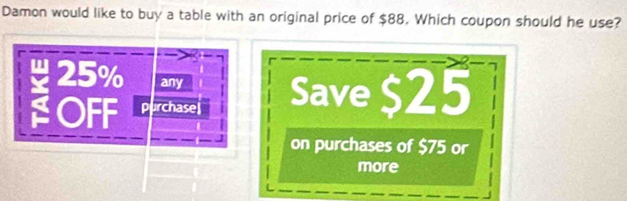 Damon would like to buy a table with an original price of $88. Which coupon should he use?
25% any 
OFF purchase 
Save $25
on purchases of $75 or 
more