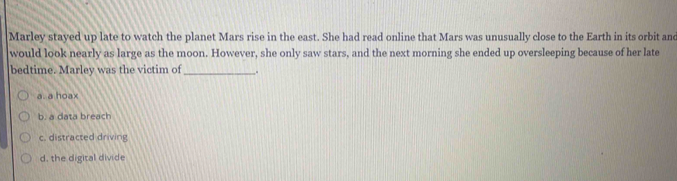 Marley stayed up late to watch the planet Mars rise in the east. She had read online that Mars was unusually close to the Earth in its orbit and
would look nearly as large as the moon. However, she only saw stars, and the next morning she ended up oversleeping because of her late
bedtime. Marley was the victim of __.
a. a hoax
b. a data breach
c. distracted driving
d. the digital divide