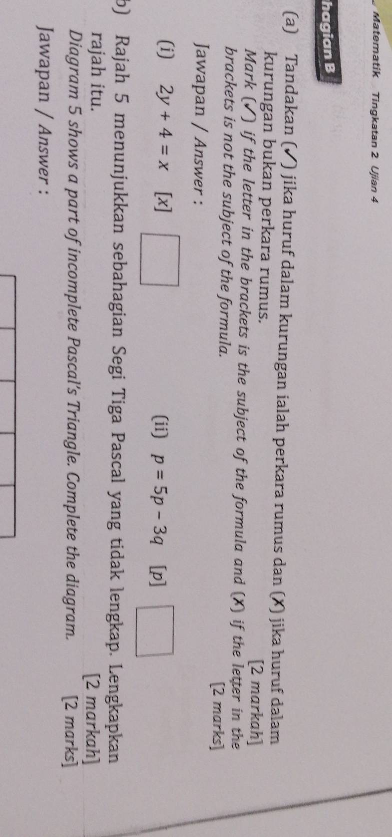 Matematik Tingkatan 2 Ujian 4 
hagian B 
(a) Tandakan (✓) jika huruf dalam kurungan ialah perkara rumus dan (X) jika huruf dalam 
kurungan bukan perkara rumus. 
[2 markah] 
Mark (✓) if the letter in the brackets is the subject of the formula and (X) if the letter in the 
brackets is not the subject of the formula. 
[2 marks] 
Jawapan / Answer : 
(i) 2y+4=x [x] (ii) p=5p-3q [p] □ 
b) Rajah 5 menunjukkan sebahagian Segi Tiga Pascal yang tidak lengkap. Lengkapkan 
rajah itu. 
[2 markah] 
Diagram 5 shows a part of incomplete Pascal’s Triangle. Complete the diagram. [2 marks] 
Jawapan / Answer :