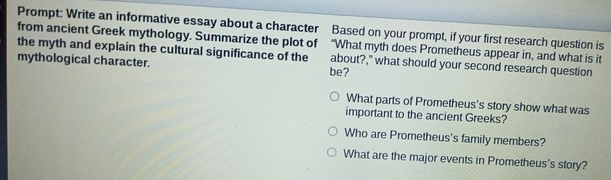 Prompt: Write an informative essay about a character Based on your prompt, if your first research question is
from ancient Greek mythology. Summarize the plot of “What myth does Prometheus appear in, and what is it
the myth and explain the cultural significance of the about?," what should your second research question
mythological character.
be?
What parts of Prometheus's story show what was
important to the ancient Greeks?
Who are Prometheus's family members?
What are the major events in Prometheus's story?