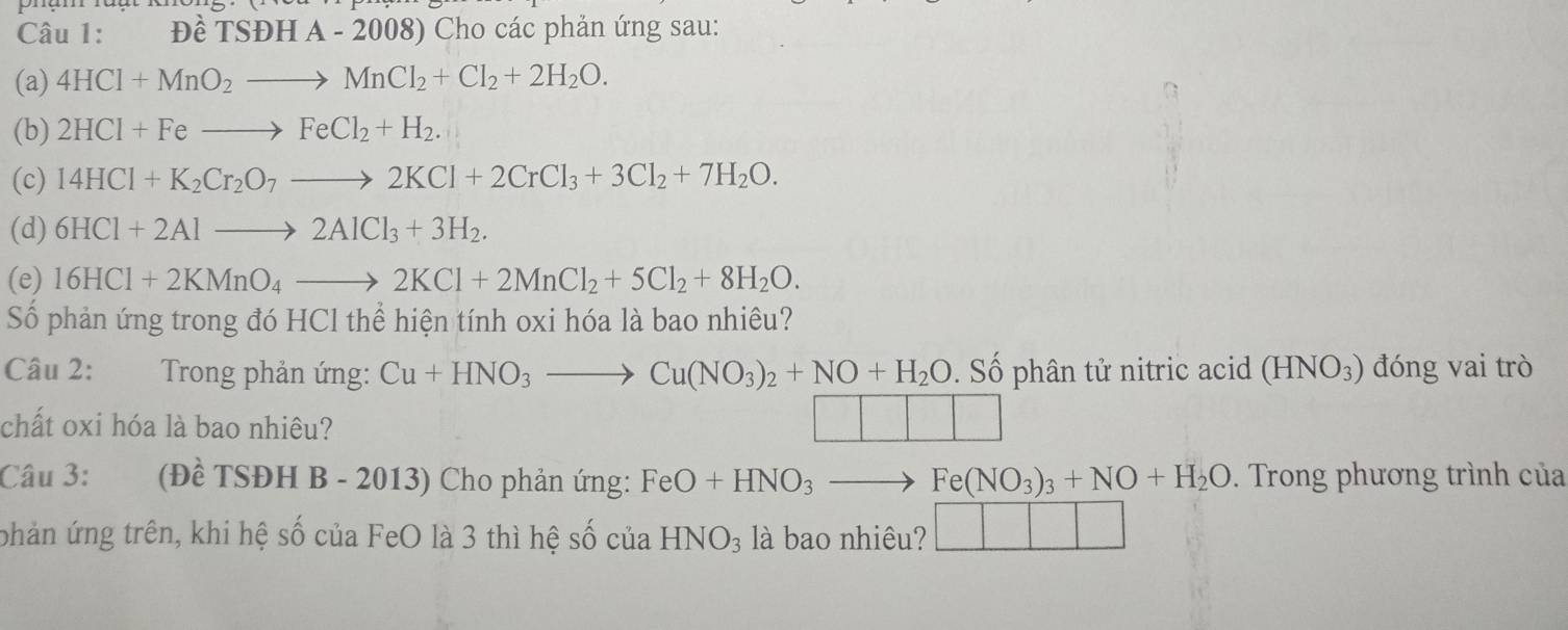 Đề TSĐH A-2008) Cho các phản ứng sau: 
(a) 4HCl+MnO_2to MnCl_2+Cl_2+2H_2O. 
(b) 2HCl+Feto FeCl_2+H_2. 
(c) 14HCl+K_2Cr_2O_7to 2KCl+2CrCl_3+3Cl_2+7H_2O. 
(d) 6HCl+2Alto 2AlCl_3+3H_2. 
(e) 16HCl+2KMnO_4to 2KCl+2MnCl_2+5Cl_2+8H_2O. 
Số phản ứng trong đó HCl thể hiện tính oxi hóa là bao nhiêu? 
Câu 2: Trong phản ứng: Cu+HNO_3to Cu(NO_3)_2+NO+H_2O. Số phân tử nitric acid (HNO_3) đóng vai trò 
chất oxi hóa là bao nhiêu? 
Câu 3: (Đề TSĐH B - 2013) Cho phản ứng: FeO+HNO_3- Fe(NO_3)_3+NO+H_2O. Trong phương trình của 
phản ứng trên, khi hệ số của FeO là 3 thì hệ số của HNO_3 là bao nhiêu?