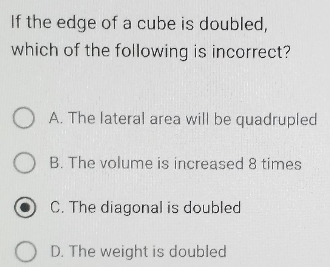 If the edge of a cube is doubled,
which of the following is incorrect?
A. The lateral area will be quadrupled
B. The volume is increased 8 times
C. The diagonal is doubled
D. The weight is doubled