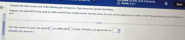 Score: 23.33%, 9.33 of 40 point Save 
Points: 0 of 1 
Compute the total cost per year of the following pair of expenses. Then answer the question that follows.
year. 
Suppose you spend $23 every week on cofflee and $134 per month on food. Over the course of a year, do you spend more on coffee or food? Assume that there are 52 weeks in a 
Over the course of a year, you spend s□
(Simplify your answers.) on coffee and $□ on food. Therefore, you spend more on □