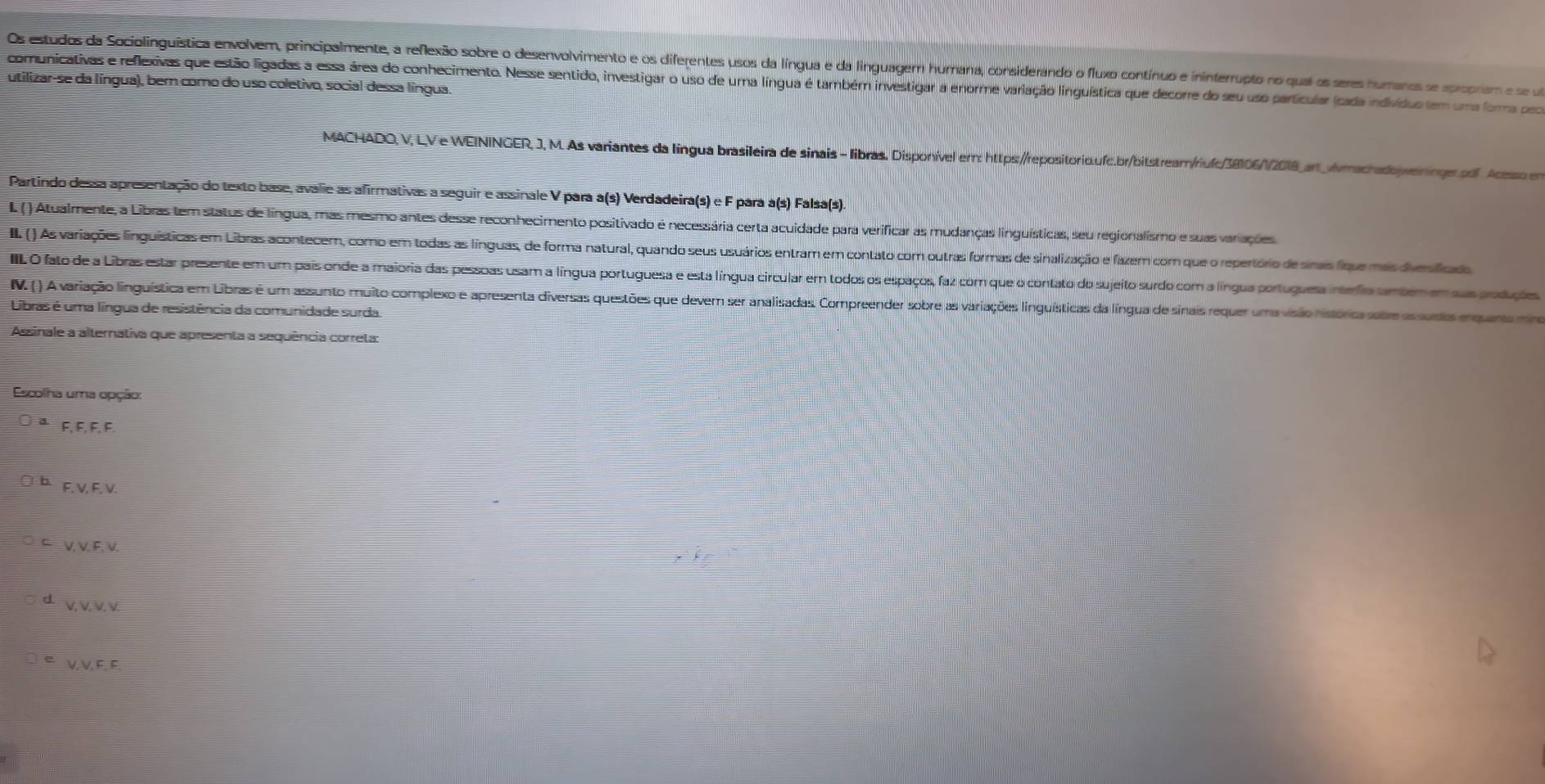 Os estudos da Sociolinguística envolvem, principalmente, a reflexão sobre o desenvolvimento e os diferentes usos da língua e da linguagem hurana, considerando o fluxo contínuo e ininterrupto no qual os seres humanos se spropriam e se u
utilizar-se da língua), bern como do uso coletivo, social dessa língua.
comunicativas e reflexivas que estão ligadas a essa área do conhecimento. Nesse sentido, investigar o uso de uma língua é também investigar a enorme varação linguística que decorre do seu uso partícular (cada indivíduo tem uma forma poor
MACHADO, V, LV e WEININGER, J, M. As variantes da língua brasileira de sinais - libras. Disponível err: https:/repositorio.ufc.br/bitstrear/riufc/38106//2018_an_Awmachadojweininger.pdf Acesso en
Partindo dessa apresentação do texto base, avalie as afirmativas a seguir e assinale V para a(s) Verdadeira(s) e F para a(s) Falsa(s).
L () Atualmente, a Libras tem status de língua, mas mesmo antes desse reconhecimento positivado é necessária certa acuidade para verificar as mudanças linguísticas, seu regionalismo e suas variações.
II. ) s variações linguísticas em Libras acontecem, como em todas as línguas, de forma natural, quando seus usuários entram em contato com outras formas de sinalização e fazer com que o repertório de sirais fíque mais divesificads
IIIL O fato de a Libras estar presente em um pais onde a maioria das pessoas usam a língua portuguesa e esta língua circular em todos os espaços, faz com que o contato do sujeito surdo com a língua portuguesa interfio umbem em sus produções
V. ( ) A variação linguística em Libras é um assunto muito complexo e apresenta diversas questões que devem ser analisadas. Compreender sobre as variações linguísticas da língua de sinais requer uma visão histórica satre as sunta enquana ma
Libras é uma língua de resistência da comunidade surda.
Assinale a alternativa que apresenta a sequência correta:
Escolha uma opção:
F, F, F, F.
F. V, F, V.
V, V. F, V.
V, V. V. v.
V,V F, F.