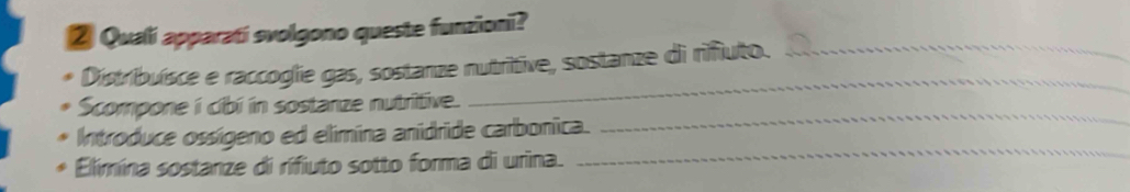 ② Quali apparati svolgono queste funzioni? 
_ 
Distribuísce e raccoglie gas, sostanze nutritive, sostanze di rifiuto._ 
Scompone i cibi in sostanze nutritive. 
Introduce ossígeno ed elimina anidride carbonica. 
_ 
Elimina sostanze di rifiuto sotto forma di urina. 
_