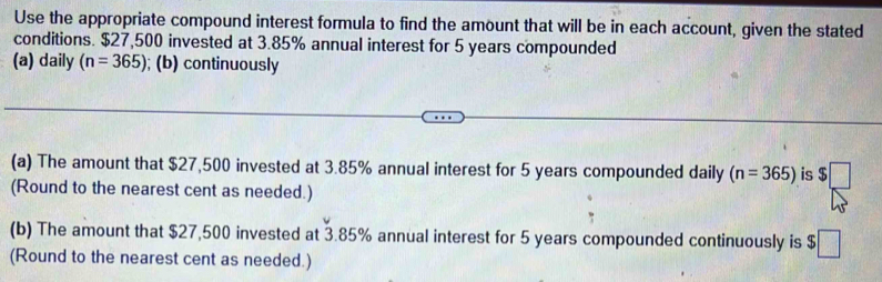 Use the appropriate compound interest formula to find the amount that will be in each account, given the stated 
conditions. $27,500 invested at 3.85% annual interest for 5 years compounded 
(a) daily (n=365); (b) continuously 
(a) The amount that $27,500 invested at 3.85% annual interest for 5 years compounded daily (n=365) is $□
(Round to the nearest cent as needed.) 
(b) The amount that $27,500 invested at 3.85% annual interest for 5 years compounded continuously is $□
(Round to the nearest cent as needed.)