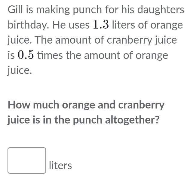 Gill is making punch for his daughters 
birthday. He uses 1.3 liters of orange 
juice. The amount of cranberry juice 
is 0.5 times the amount of orange 
juice. 
How much orange and cranberry 
juice is in the punch altogether?
□ liters