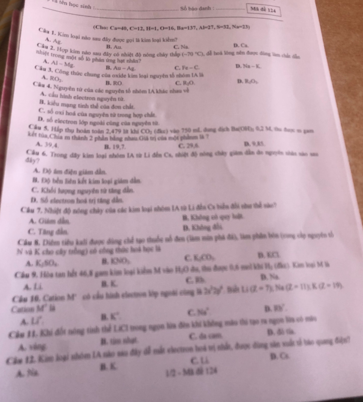 Và tên học sinh :
_Số báo danh : _Mã đề 124
(Cho: Ca=40,C=12,H=1,O=16,Ba=137,Al=27,S=32,Na=23)
Câu 1. Kim loại nào sau đây được gọi là kim loại kiểm?
A. Ag.
B. Au. C. Na. D. Ca.
Câu 2. Hợp kim nào sau đây có nhiệt độ nóng chây thấp (-70°C) , đễ hoá lóng nên được đùng làm chứ dẫn
nhiệt trong một số lò phản ứng hạt nhân? Fe-C.
A. Al-Mg. B, Au-Ag.
C.
D. Na-K.
Câu 3, Công thức chung của oxide kim loại nguyên tổ nhóm IA là
A. RO_2.
B. RO. C. R_1O.
D. R_1O_2
Câu 4. Nguyên từ của các nguyên tổ nhóm lA khác nhau x=frac 6
A. cầu hình electron nguyên từ.
B. kiểu mạng tinh thể của đơn chất.
C. số oxi hoá của nguyên từ trong hợp chất
D. số electron lớp ngoài cùng của nguyên từ
Cầu 5, Háp thụ hoàn toàn 2,479 lt khi CO_2 (đke) vào 750 mL dung dịch Ba(OH)_2 0.2M 1 tm đượ m gam
kết tủa,Chia m thành 2 phần bằng nhau Giá trị của một phẩnm là ?
A. 39,4. C. 29,6 D. 9,85.
B. 19,7.
Cầu 6. Trong đây kim loại nhóm IA từ Li đến Ca, nhiệt độ nòng chủy gim đẫn đo nguyên thân nủo sau
d8y?
A. Độ âm điện giám dẫn.
B. Độ bền liên kết kim loại giám dẫn.
C. Khổi lượng nguyên tử tăng đẫn.
D. Số electron hoá trị tăng dẫn.
Câu 7. Nhiật độ nóng chây của các kim loại nhóm IA từ Li đễn Cs biền đổi shu thể nào?
A. Giám đẫn B. Không có quy luật.
C. Tăng dẫn. D. Không đổi
Câu 8. Diệm tiệu kali được dùng chế tạo thuốc nổ đen (làm min phả đã), làm phần bòn (cong cấp nguyên tổ
N và K cho cây trồng) có công thức hoà học là
C.
A. K_1SO_4. B. I2NO;. K_1CO_3 D. KCl
Cầu 9, Hòa tan hết 46,8 gam kim loại kiểm M vào H_2O đu, thu được 0,6 mol khi H_1 (đk). Kim loại M là
A. Li B. K. C. b.
D. Na.
Câu 10. Cation M' có cầu hình electron lớp ngoài công là 2x^22y^2 Li(Z=7); Na (Z-11):K(Z-19).
Cation M° ià D. RB?
A. Lvector a
B. K°
C. Na^2
Cần 11. Khi đốt nóng tinh thể LiCI trong ngọn lừa đên khi không mào thi tạo ra ngọn lữa có màu
C. da cam. D. d ría.
A. vàng . tim nhat.
Căm 12. Kim loại nhóm IA nào sau đây đễ mắt electron hoá vị nhất, được dùng săn xuất tễ báo quang điện?
C. l D. Cs
B. K.
A Na 1/2 - Ma dê 124