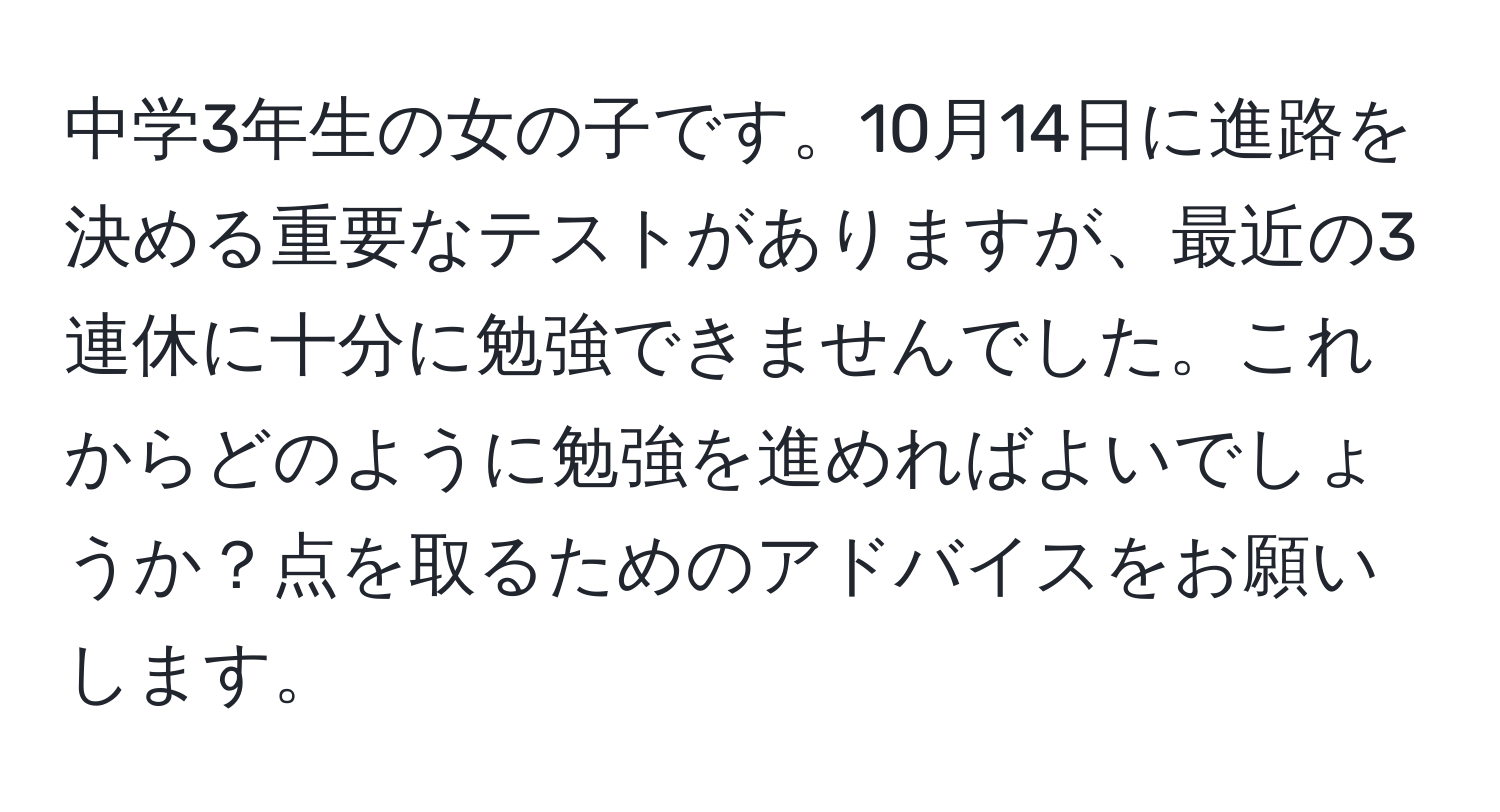 中学3年生の女の子です。10月14日に進路を決める重要なテストがありますが、最近の3連休に十分に勉強できませんでした。これからどのように勉強を進めればよいでしょうか？点を取るためのアドバイスをお願いします。